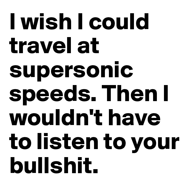 I wish I could travel at supersonic speeds. Then I wouldn't have to listen to your bullshit.