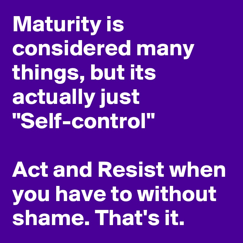 Maturity is considered many things, but its actually just "Self-control"

Act and Resist when you have to without shame. That's it.