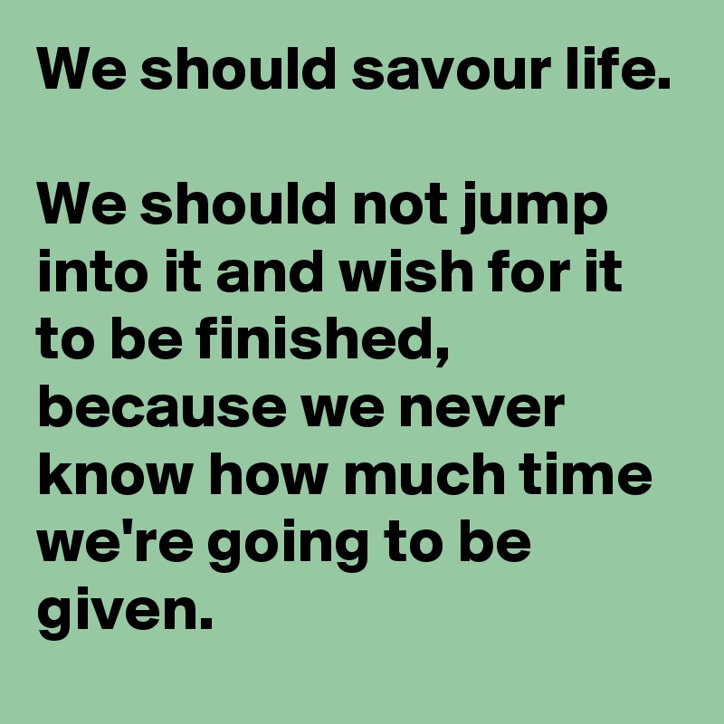 We should savour life.

We should not jump into it and wish for it to be finished, because we never know how much time we're going to be given.