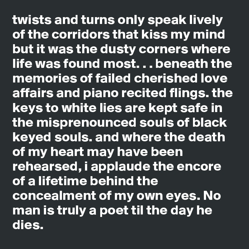 twists and turns only speak lively of the corridors that kiss my mind but it was the dusty corners where life was found most. . . beneath the memories of failed cherished love affairs and piano recited flings. the keys to white lies are kept safe in the misprenounced souls of black keyed souls. and where the death of my heart may have been rehearsed, i applaude the encore of a lifetime behind the concealment of my own eyes. No man is truly a poet til the day he dies. 