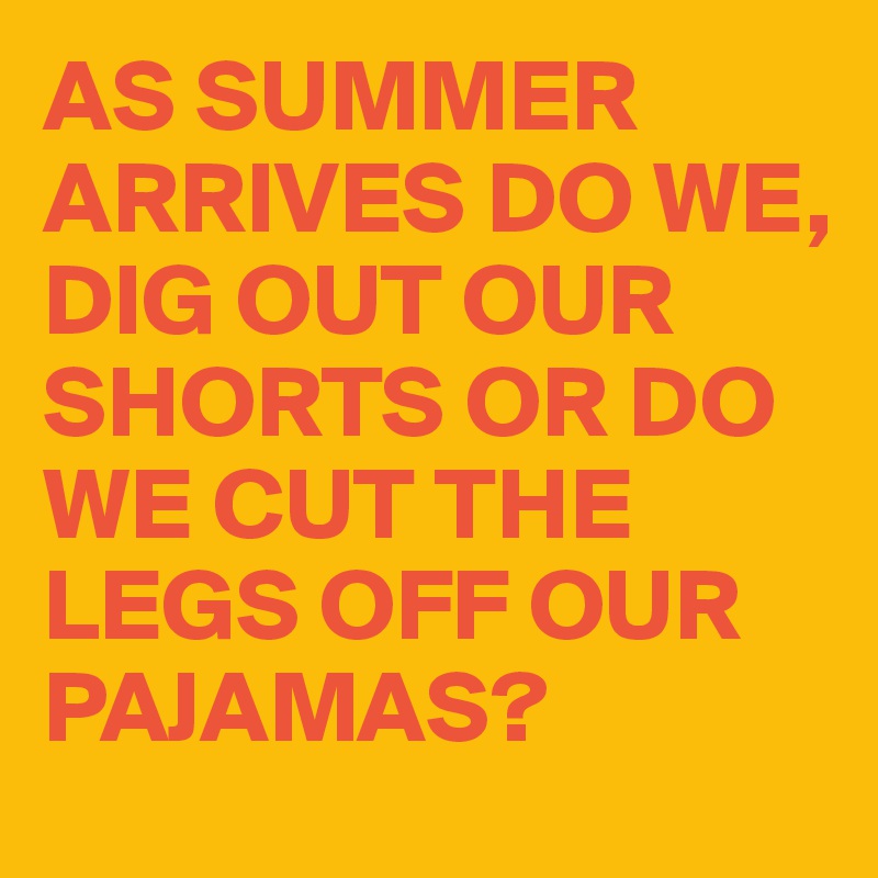 AS SUMMER ARRIVES DO WE, 
DIG OUT OUR SHORTS OR DO WE CUT THE LEGS OFF OUR PAJAMAS?