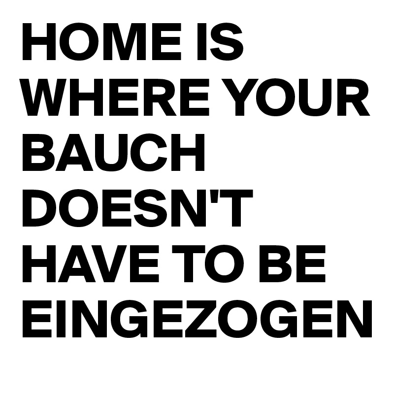 HOME IS WHERE YOUR BAUCH DOESN'T HAVE TO BE EINGEZOGEN