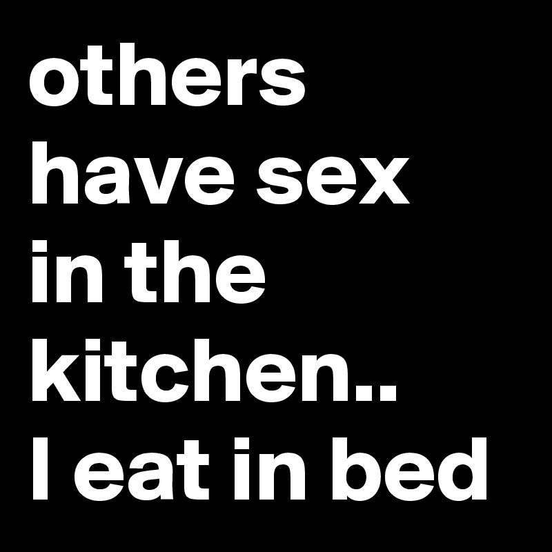 others have sex in the kitchen..
I eat in bed