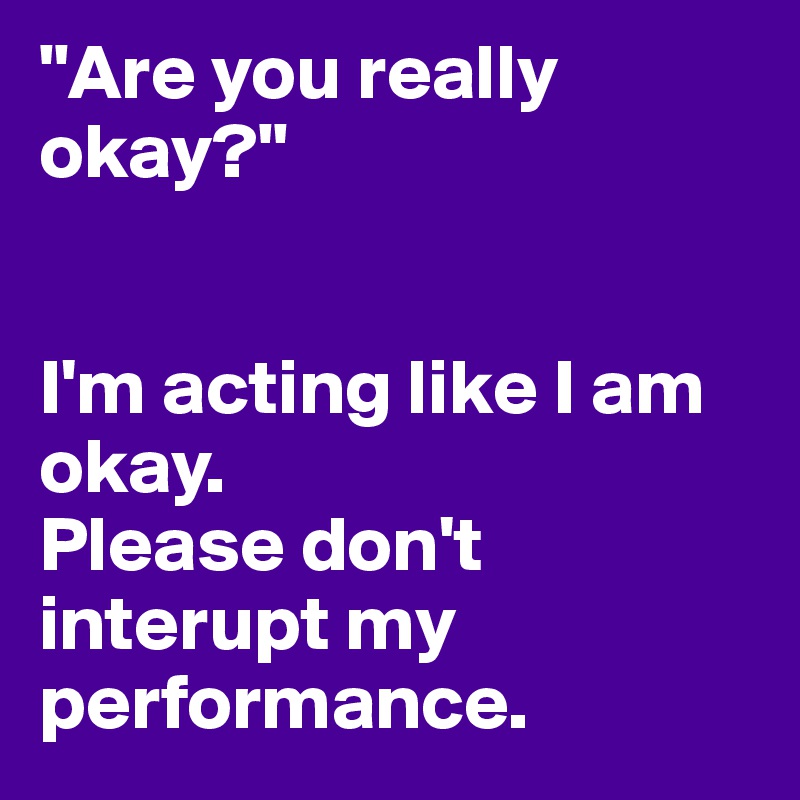"Are you really okay?" 


I'm acting like I am okay.
Please don't interupt my performance. 