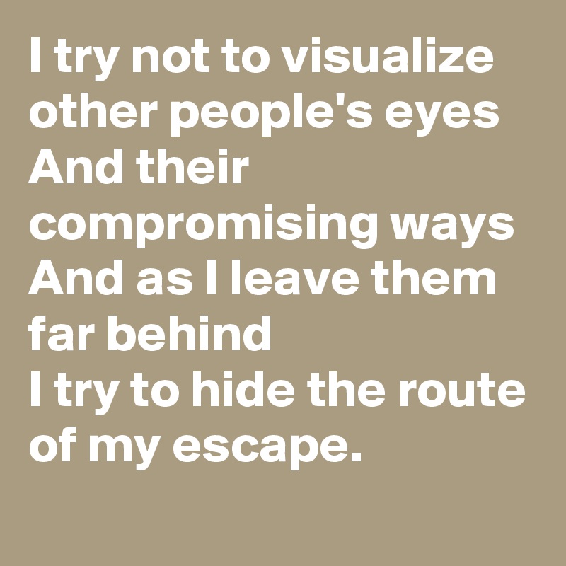 I try not to visualize other people's eyes
And their compromising ways
And as I leave them far behind 
I try to hide the route of my escape.