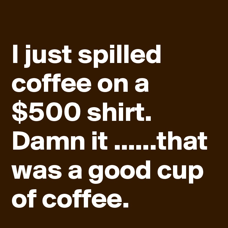 
I just spilled coffee on a $500 shirt. Damn it ......that was a good cup of coffee.