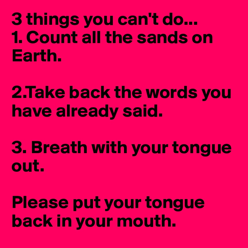 3 things you can't do...
1. Count all the sands on Earth.

2.Take back the words you have already said.

3. Breath with your tongue out.

Please put your tongue back in your mouth.