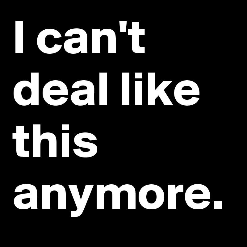 I can't deal like this anymore.