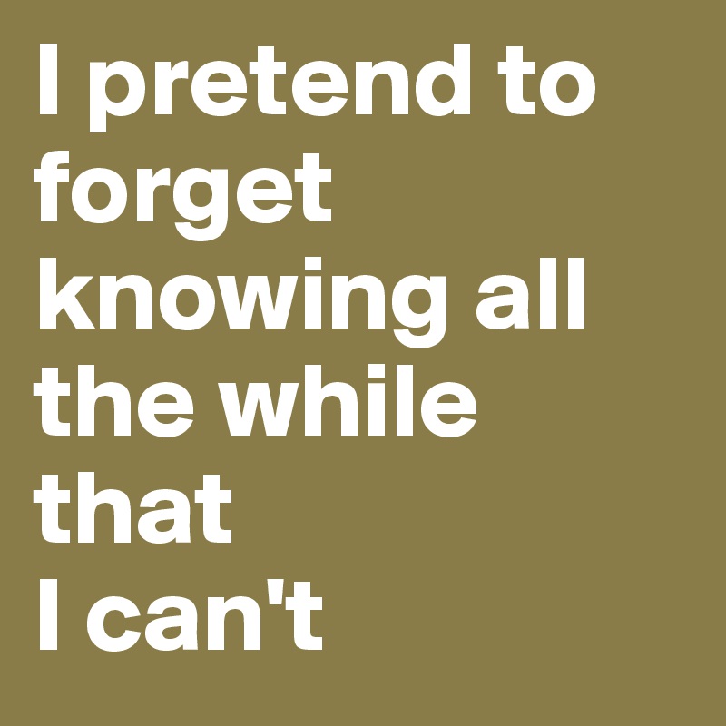 I pretend to forget knowing all the while that 
I can't