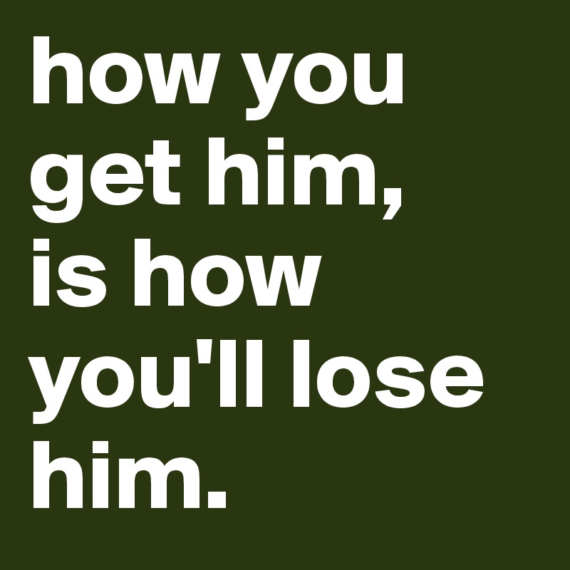 how you get him, 
is how you'll lose him. 