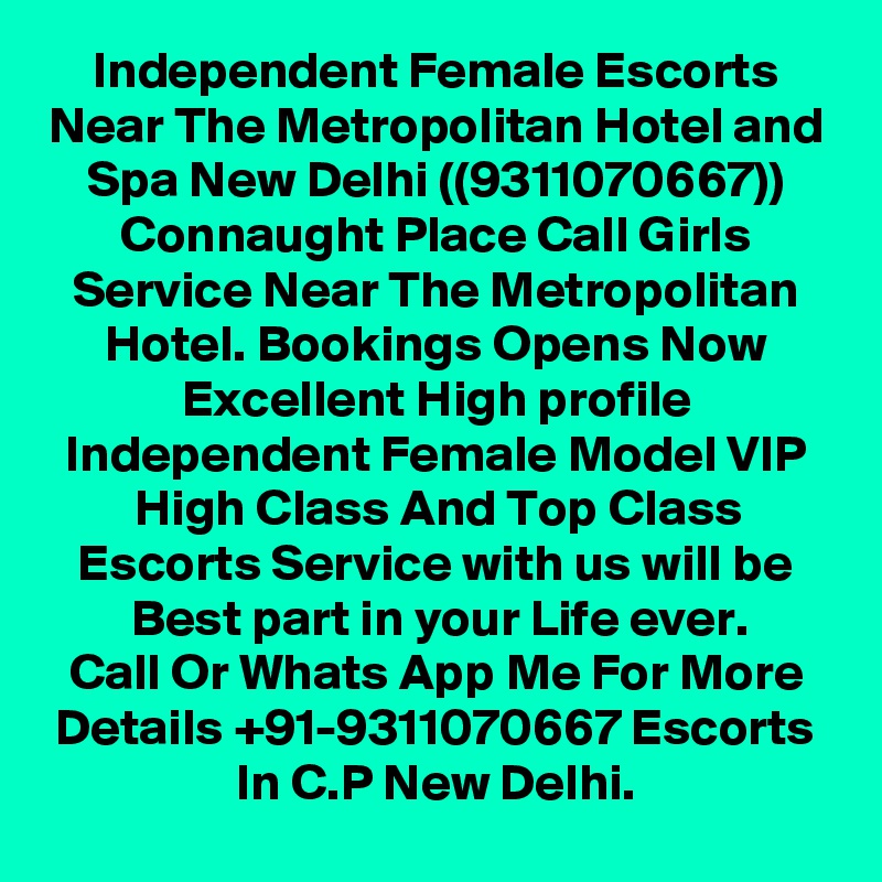 Independent Female Escorts Near The Metropolitan Hotel and Spa New Delhi ((9311070667)) Connaught Place Call Girls Service Near The Metropolitan Hotel. Bookings Opens Now Excellent High profile Independent Female Model VIP High Class And Top Class Escorts Service with us will be Best part in your Life ever.
Call Or Whats App Me For More Details +91-9311070667 Escorts In C.P New Delhi.