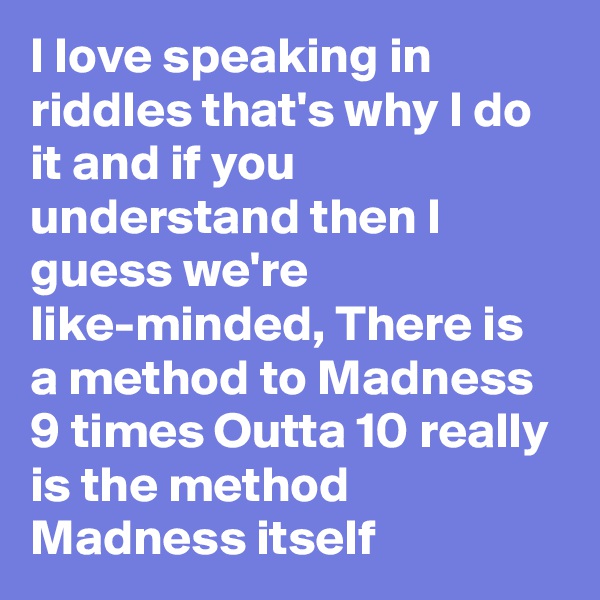 I love speaking in riddles that's why I do it and if you understand then I guess we're like-minded, There is a method to Madness 9 times Outta 10 really is the method Madness itself