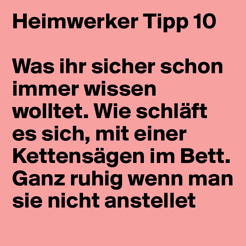 Heimwerker Tipp 10

Was ihr sicher schon immer wissen wolltet. Wie schläft es sich, mit einer Kettensägen im Bett. Ganz ruhig wenn man sie nicht anstellet