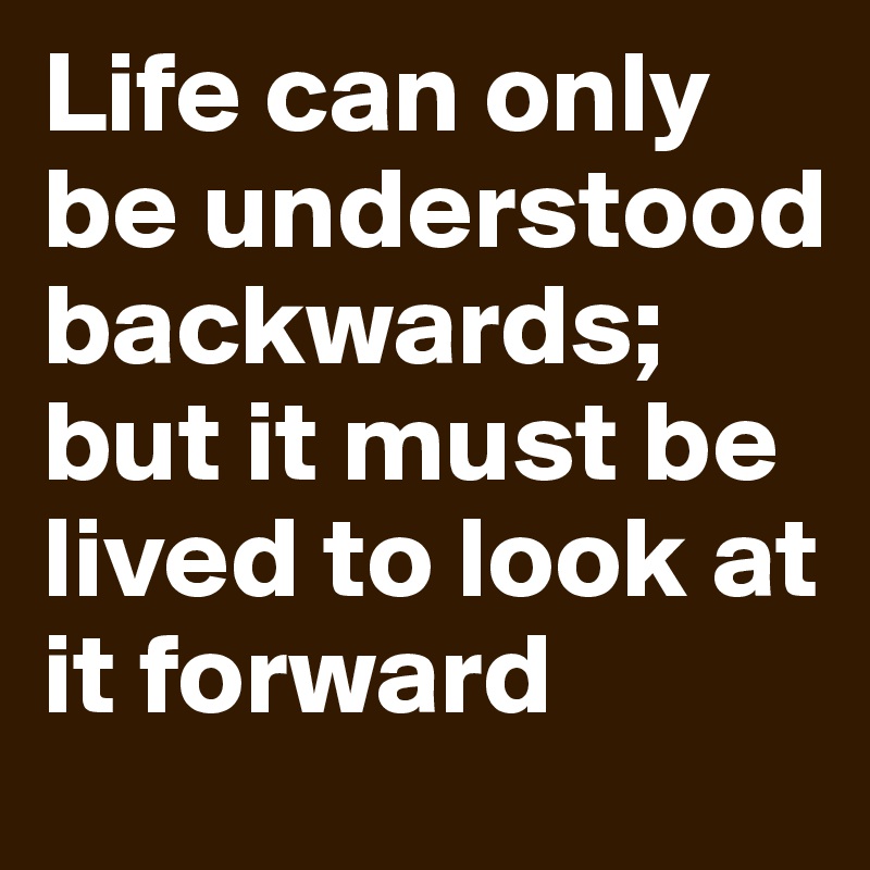 Life can only be understood backwards; but it must be lived to look at it forward