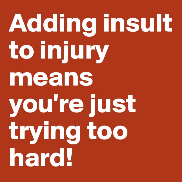 Adding insult to injury means you're just trying too hard!