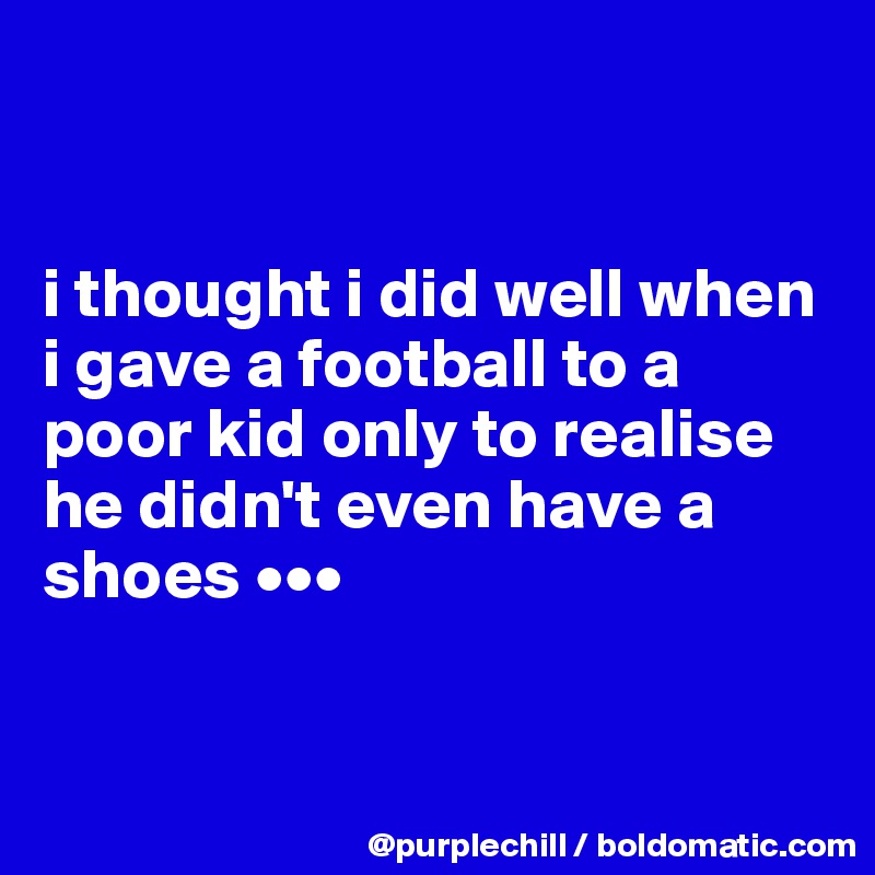 


i thought i did well when i gave a football to a poor kid only to realise he didn't even have a shoes •••


