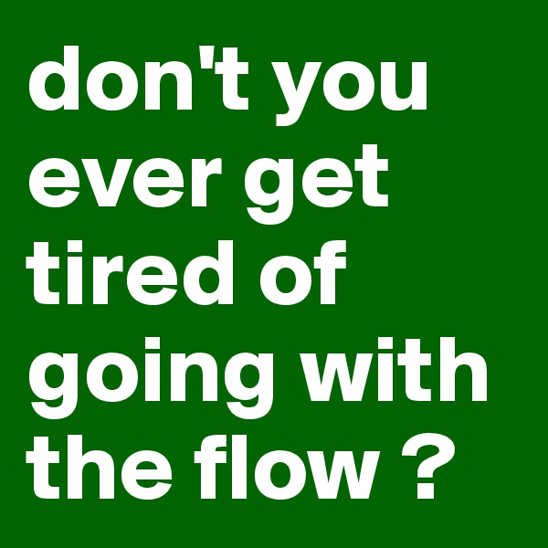 don't you ever get tired of going with the flow ? 