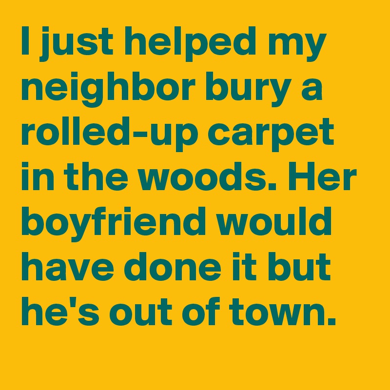 I just helped my neighbor bury a rolled-up carpet in the woods. Her boyfriend would have done it but he's out of town.