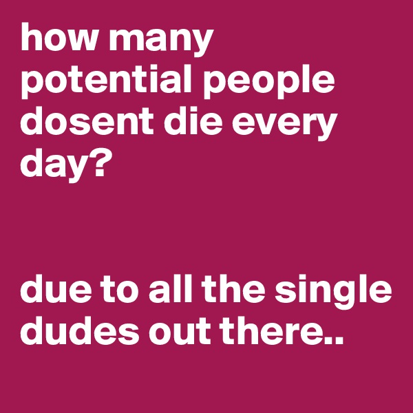 how many potential people dosent die every day?


due to all the single dudes out there.. 