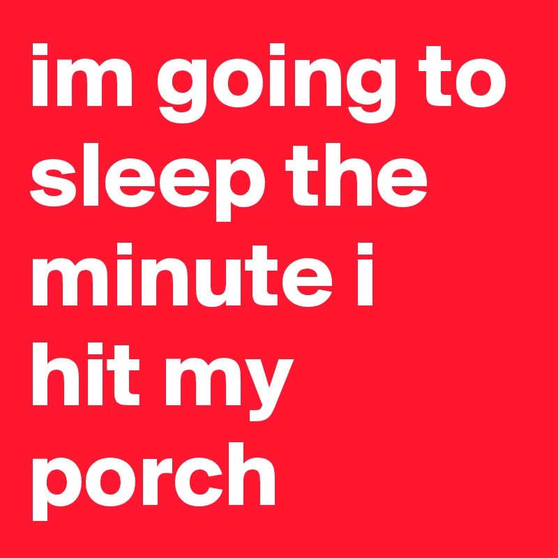 im going to sleep the minute i hit my porch