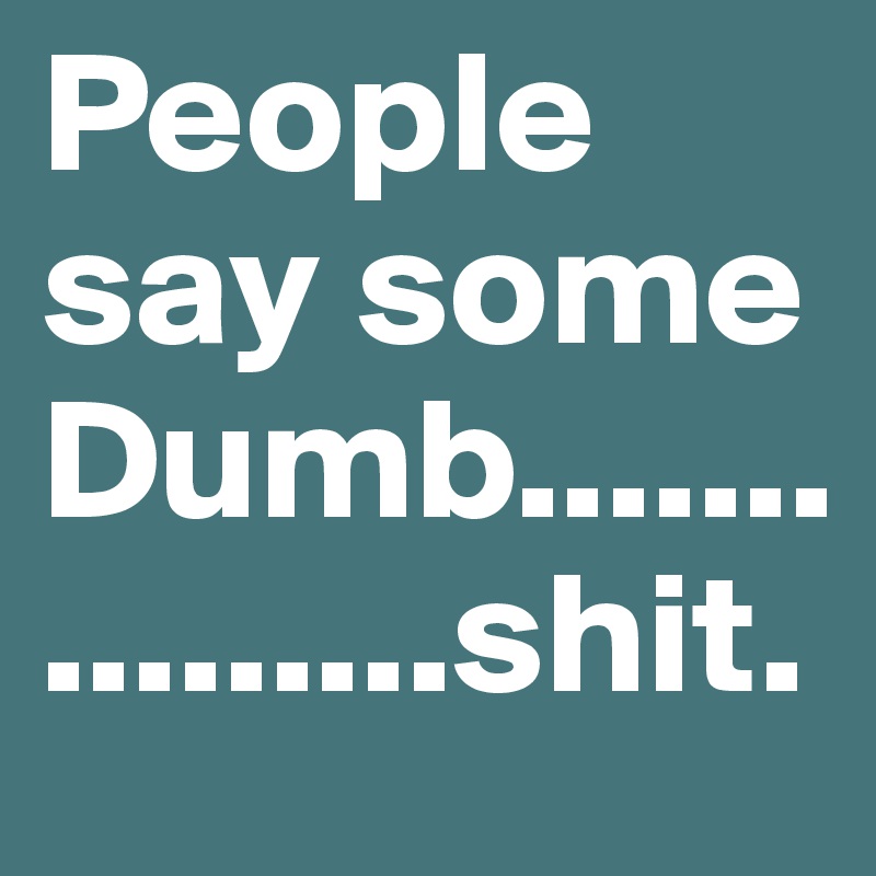 People say some Dumb................shit.