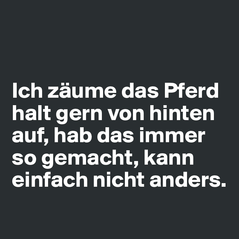 


Ich zäume das Pferd halt gern von hinten auf, hab das immer so gemacht, kann einfach nicht anders.
