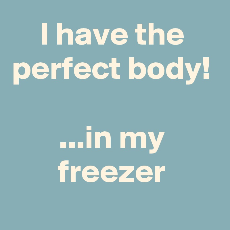 I have the perfect body!

...in my freezer
