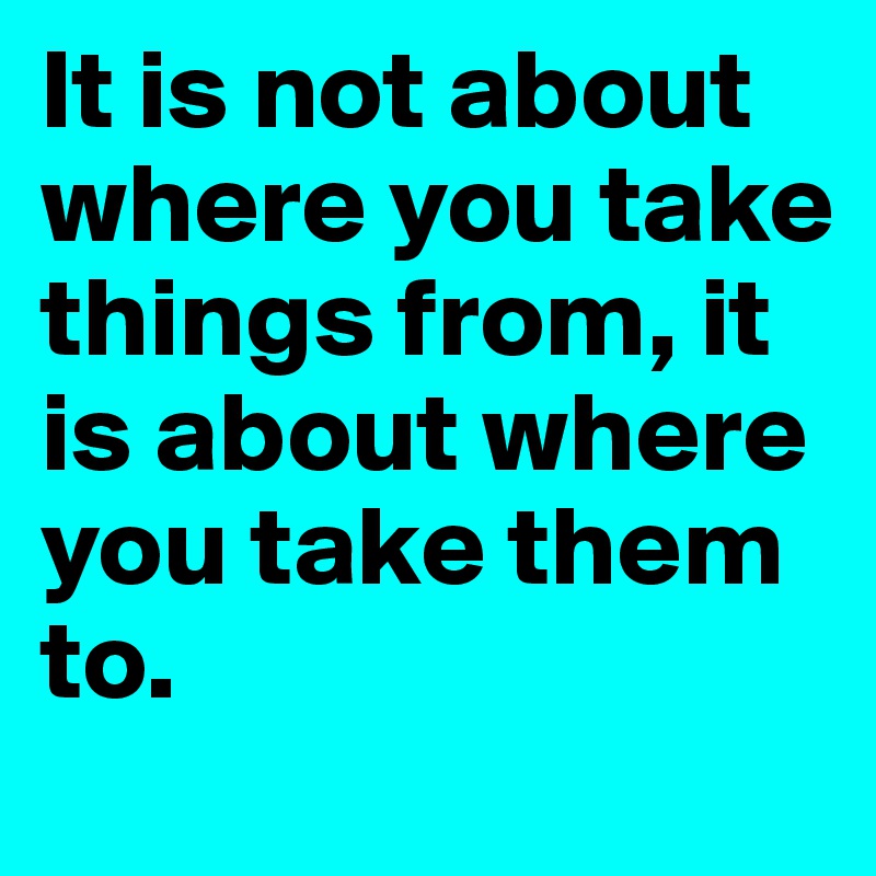 It is not about where you take things from, it is about where you take them to.