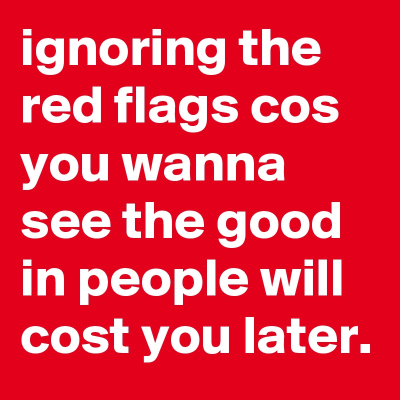 ignoring the red flags cos you wanna see the good in people will cost ...