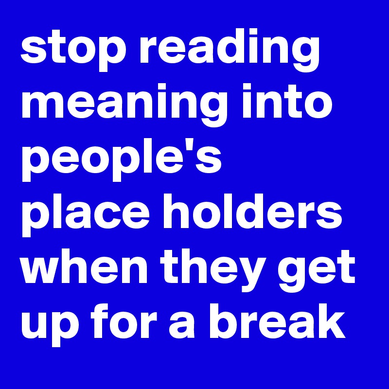 stop reading meaning into people's place holders when they get up for a break