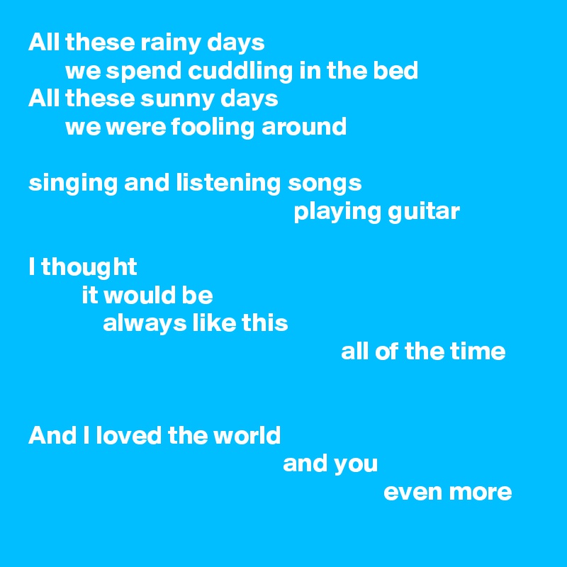 All these rainy days
       we spend cuddling in the bed
All these sunny days
       we were fooling around

singing and listening songs
                                                  playing guitar

I thought
          it would be
              always like this
                                                           all of the time


And I loved the world
                                                and you
                                                                   even more