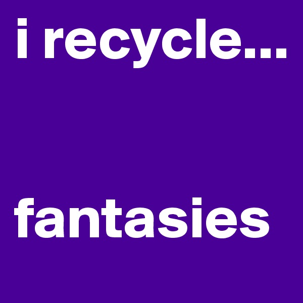 i recycle...


fantasies