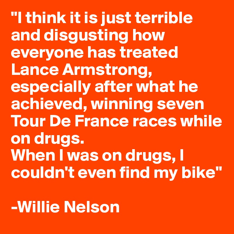 "I think it is just terrible and disgusting how everyone has treated Lance Armstrong, especially after what he achieved, winning seven Tour De France races while on drugs.
When I was on drugs, I couldn't even find my bike"

-Willie Nelson