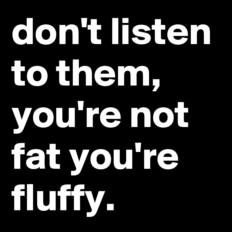 don't listen to them, you're not fat you're fluffy.