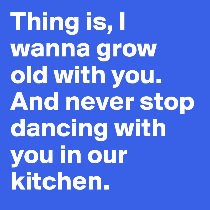 Thing is, I wanna grow old with you. And never stop dancing with you in our kitchen. 