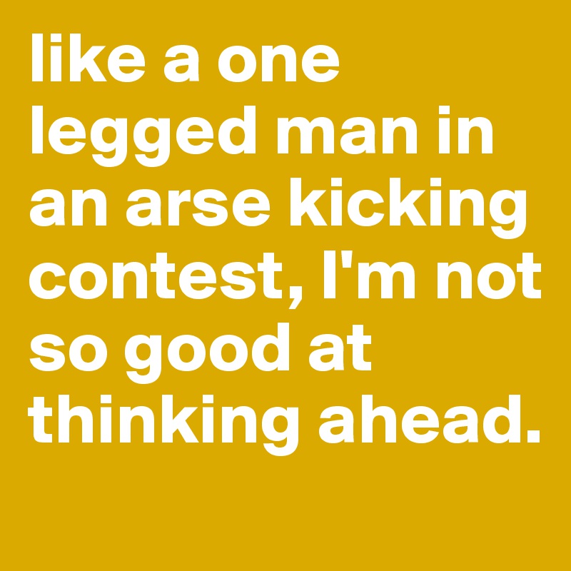 like a one legged man in an arse kicking contest, I'm not so good at thinking ahead. 