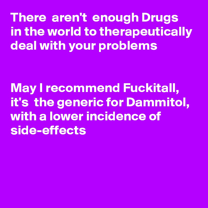 There  aren't  enough Drugs in the world to therapeutically deal with your problems


May I recommend Fuckitall, it's  the generic for Dammitol, with a lower incidence of side-effects



