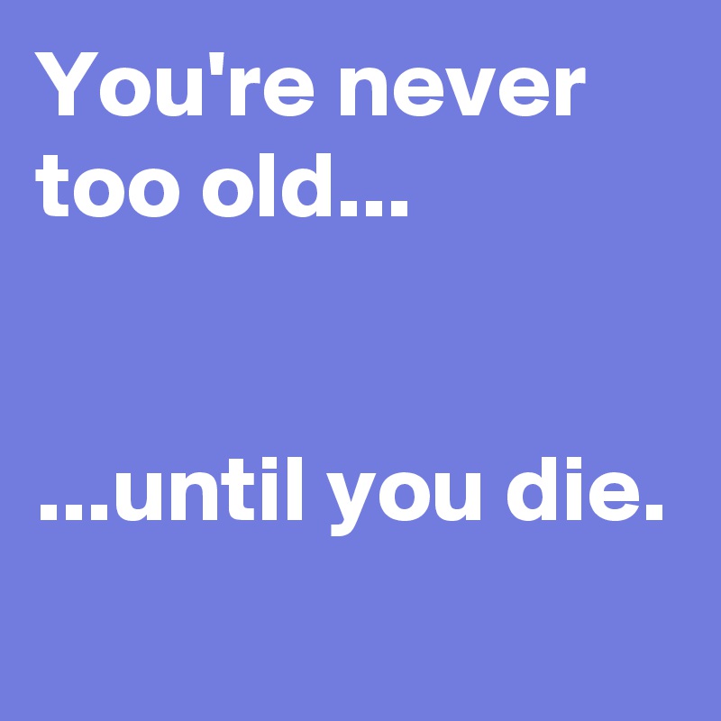 You're never too old...


...until you die.
