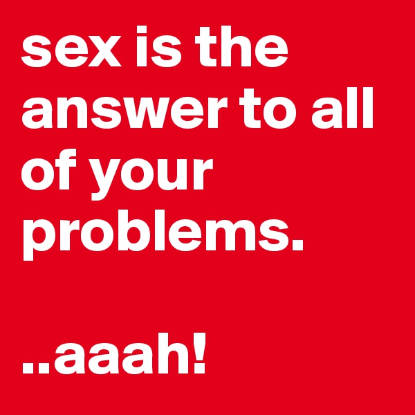 sex is the answer to all of your problems.

..aaah!