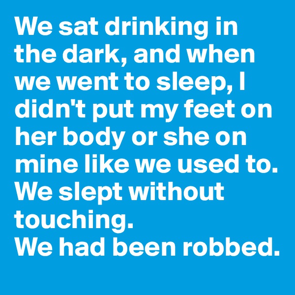 We sat drinking in the dark, and when we went to sleep, I didn't put my feet on her body or she on mine like we used to. We slept without touching. 
We had been robbed.