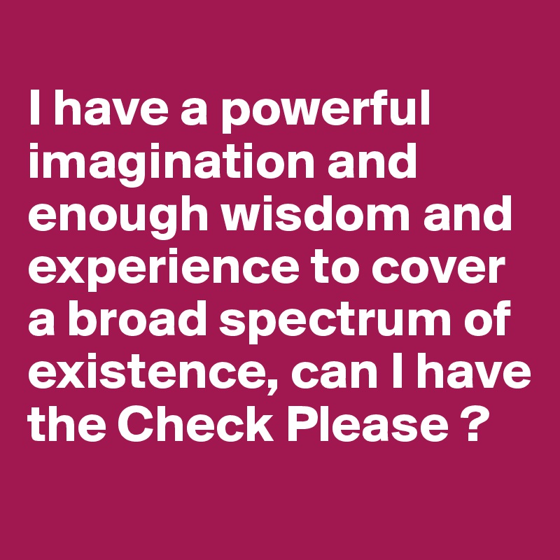 
I have a powerful imagination and enough wisdom and experience to cover a broad spectrum of existence, can I have the Check Please ?
