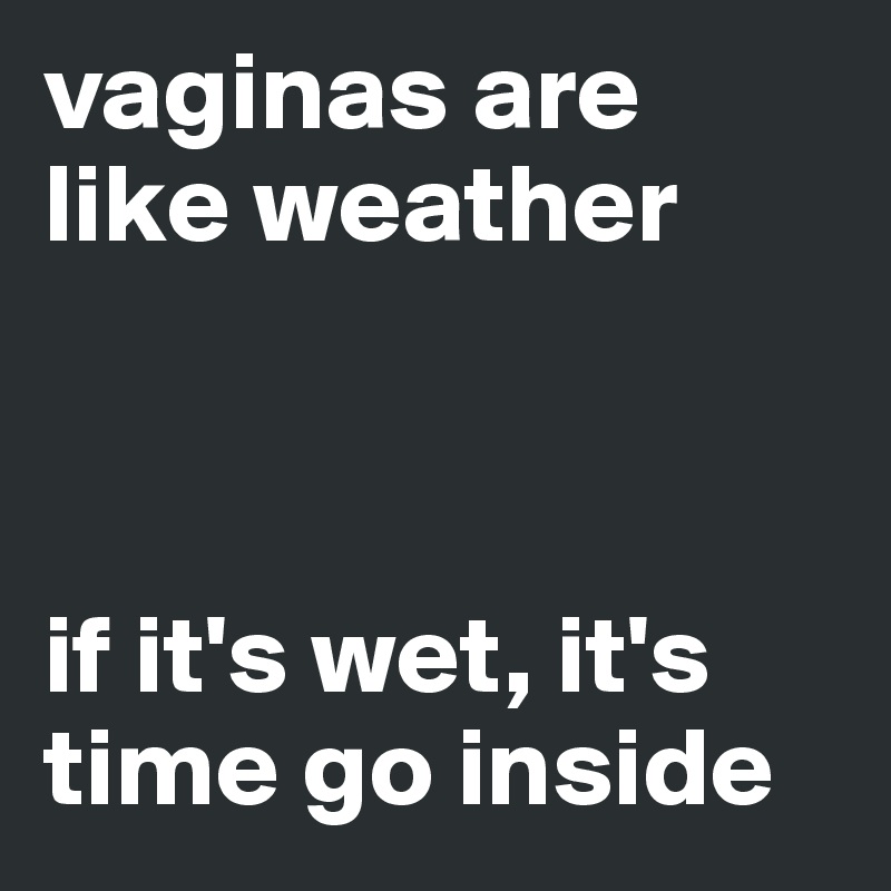 vaginas are like weather



if it's wet, it's time go inside