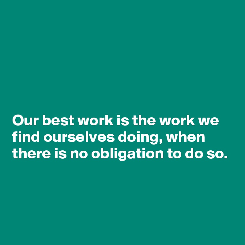 





Our best work is the work we find ourselves doing, when there is no obligation to do so.



