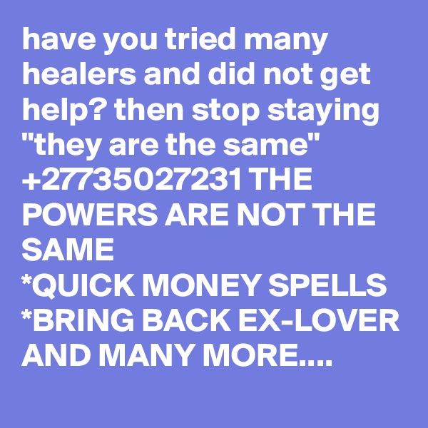 have you tried many healers and did not get help? then stop staying "they are the same" +27735027231 THE POWERS ARE NOT THE SAME
*QUICK MONEY SPELLS
*BRING BACK EX-LOVER AND MANY MORE....