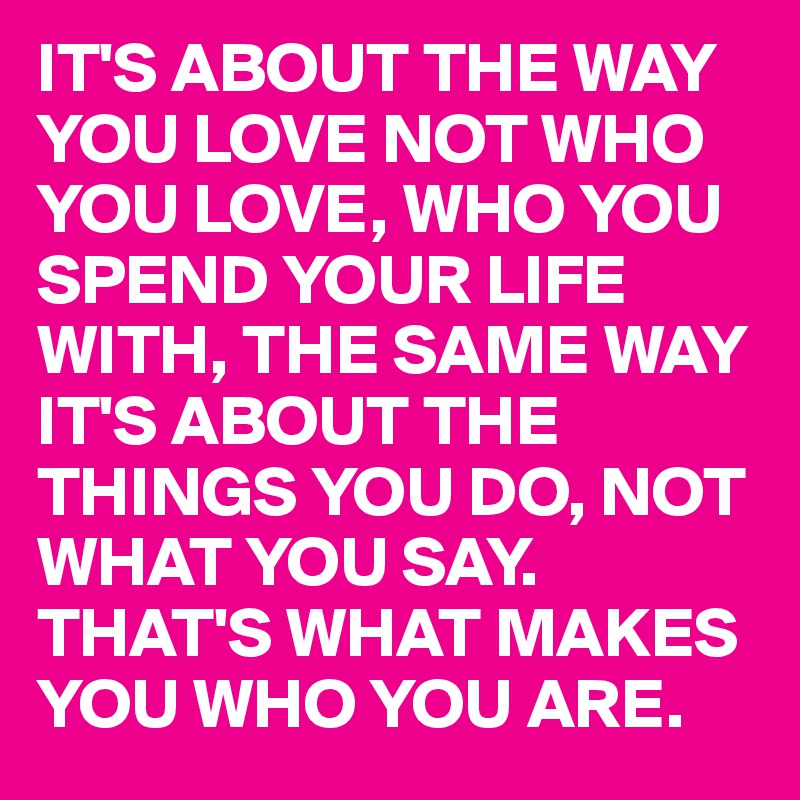 IT'S ABOUT THE WAY YOU LOVE NOT WHO YOU LOVE, WHO YOU SPEND YOUR LIFE WITH, THE SAME WAY IT'S ABOUT THE THINGS YOU DO, NOT WHAT YOU SAY.
THAT'S WHAT MAKES YOU WHO YOU ARE.