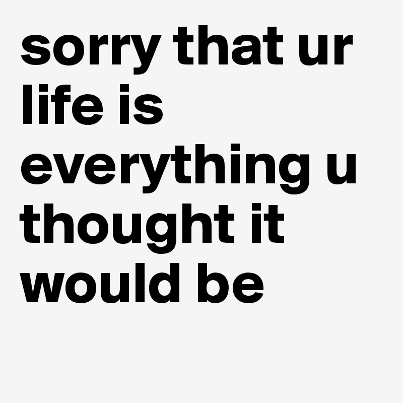 sorry that ur life is everything u thought it would be
