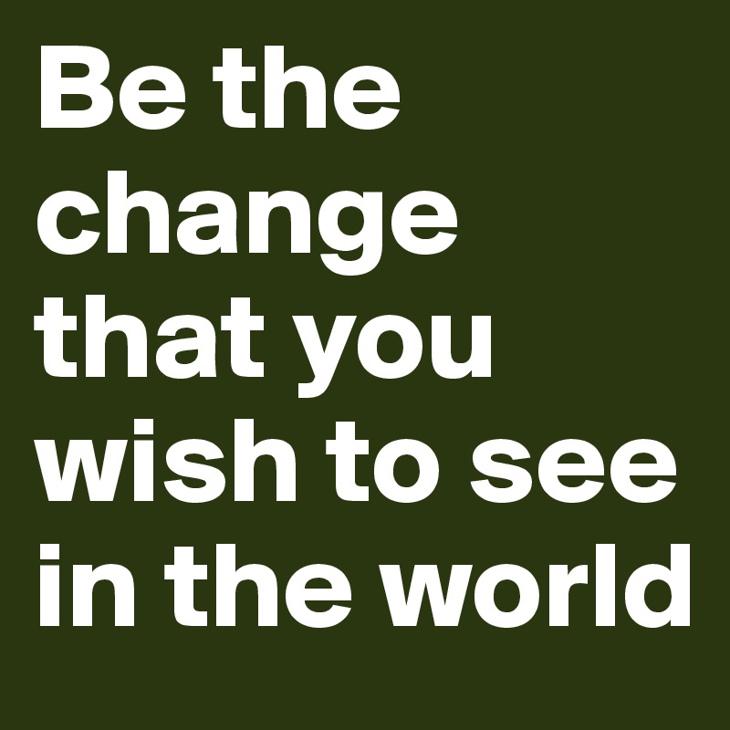 Be the change that you wish to see in the world