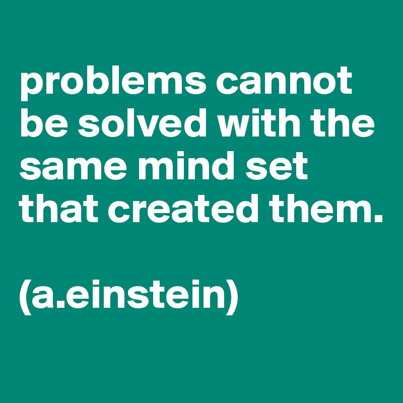 
problems cannot be solved with the same mind set that created them.

(a.einstein)

