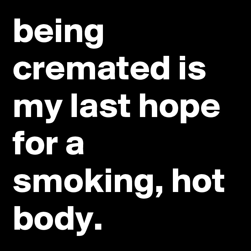 being cremated is my last hope for a smoking, hot body.