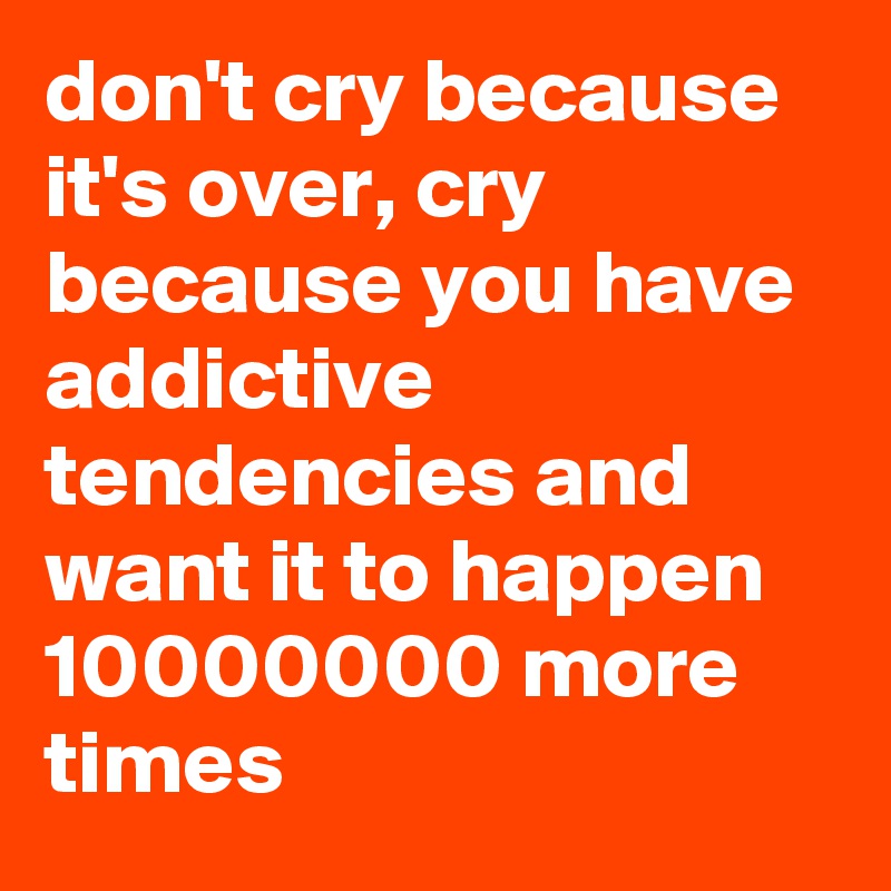 don't cry because it's over, cry because you have addictive tendencies and want it to happen 10000000 more times